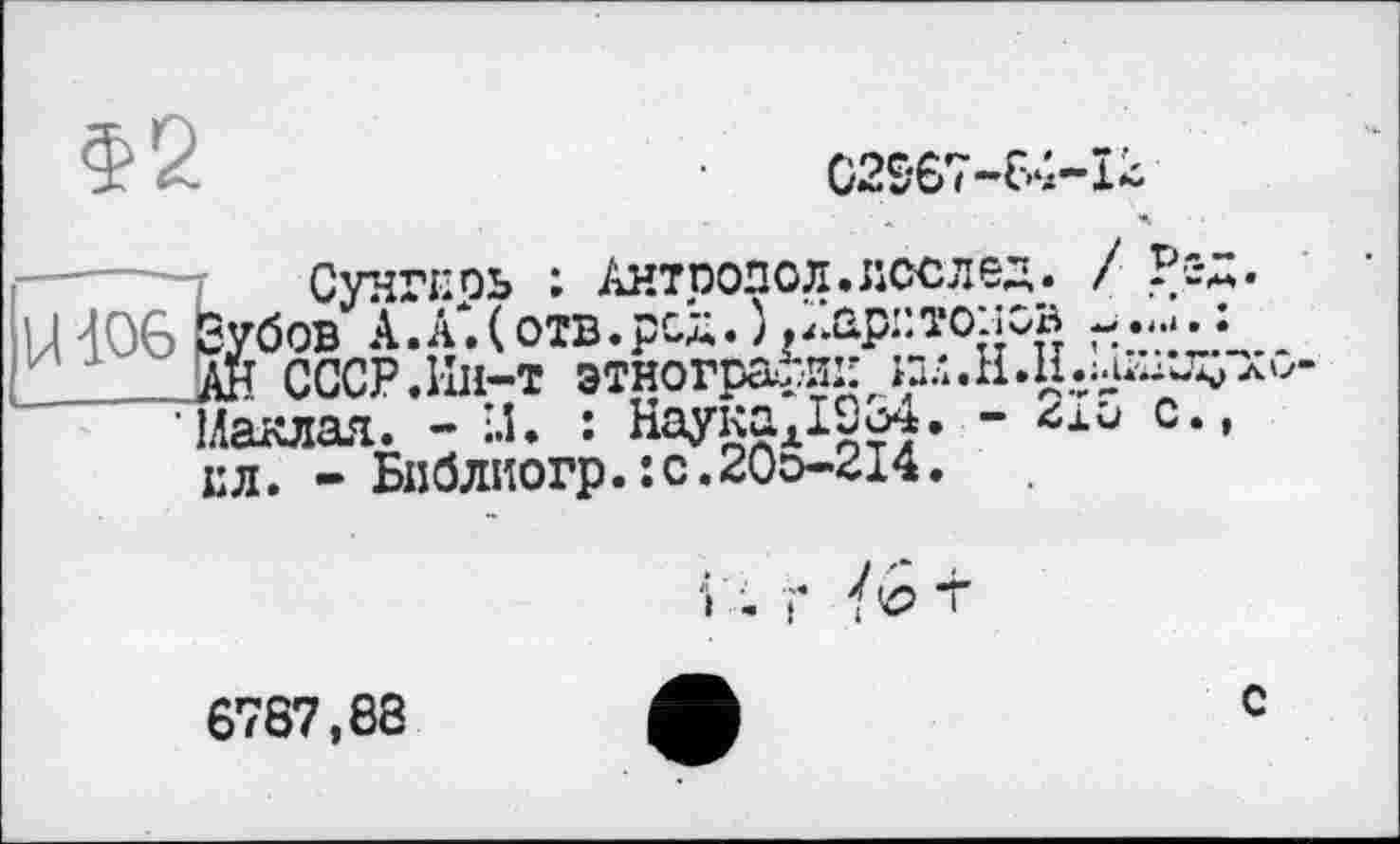 ﻿З? 2	C2S67-64-I2
Сунгкоь : Антпопол.лсслед. / Рс-Д. |Н06₽убов АХ(отв.рсд.)д7лрі:тож;в
Ан СССР.Ин-т этнографииш.Н.Н.^^лм-'Наклал. - І.Ї. : Науках1С34. - 2ю с., ел. - Бп0лиогр.:с.20э-214.
і . г т
6787,88
с